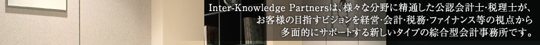 Inter-Knowledge Partnersは、様々な分野に精通した公認会計士・税理士が、お客様の目指すビジョンを経営・会計・税務・ファイナンス等の視点から多面的にサポートする新しいタイプの綜合型会計事務所です。